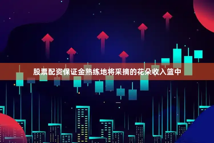 股票配资保证金熟练地将采摘的花朵收入篮中