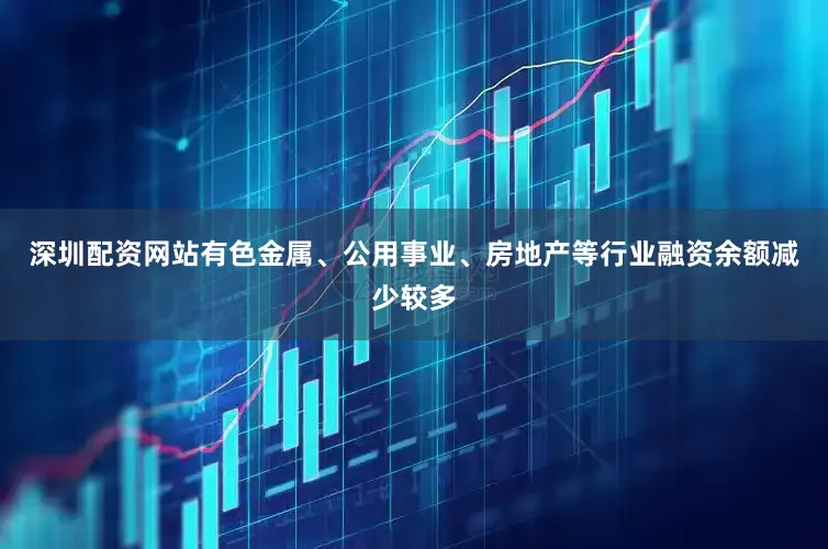 深圳配资网站有色金属、公用事业、房地产等行业融资余额减少较多