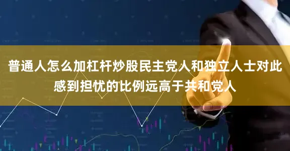 普通人怎么加杠杆炒股民主党人和独立人士对此感到担忧的比例远高于共和党人