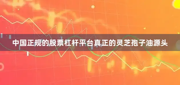 中国正规的股票杠杆平台真正的灵芝孢子油源头