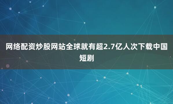 网络配资炒股网站全球就有超2.7亿人次下载中国短剧