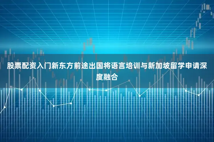 股票配资入门新东方前途出国将语言培训与新加坡留学申请深度融合