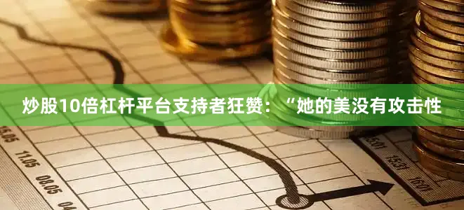 炒股10倍杠杆平台支持者狂赞：“她的美没有攻击性