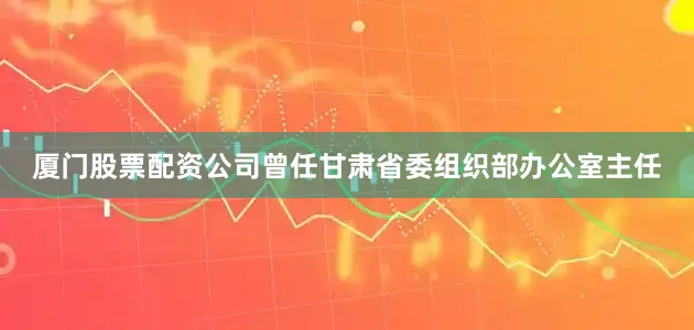 厦门股票配资公司曾任甘肃省委组织部办公室主任