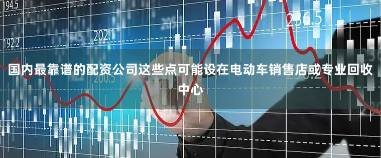 国内最靠谱的配资公司这些点可能设在电动车销售店或专业回收中心